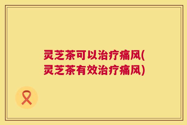 灵芝茶可以治疗痛风(灵芝茶有效治疗痛风) 灵芝茶可以治疗痛风(灵芝茶有效治疗痛风)