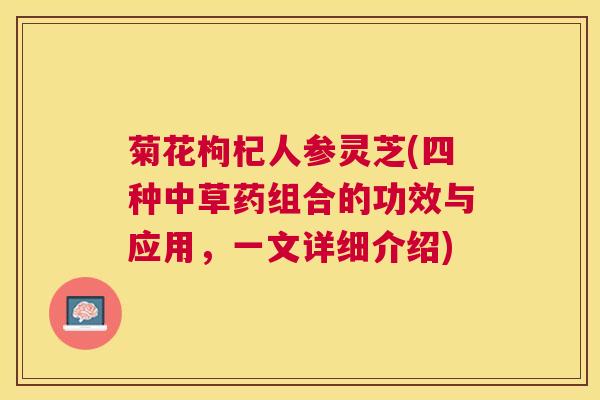 菊花枸杞人参灵芝(四种中草药组合的功效与应用,一文详细介绍) 菊花枸杞人参灵芝(四种中草药组合的功效与应用,一文详细介绍)