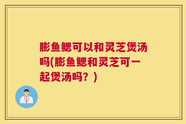 膨鱼鳃可以和灵芝煲汤吗(膨鱼鳃和灵芝可一起煲汤吗?) 膨鱼鳃可以和灵芝煲汤吗(膨鱼鳃和灵芝可一起煲汤吗?)