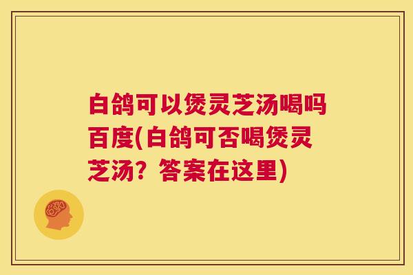 白鸽可以煲灵芝汤喝吗百度(白鸽可否喝煲灵芝汤?答案在这里) 白鸽可以煲灵芝汤喝吗百度(白鸽可否喝煲灵芝汤?答案在这里)