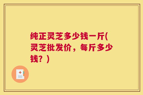 纯正灵芝多少钱一斤(灵芝批发价,每斤多少钱?) 纯正灵芝多少钱一斤(灵芝批发价,每斤多少钱?)