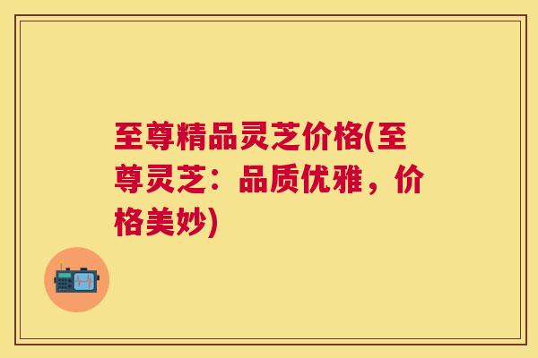 至尊精品灵芝价格(至尊灵芝:品质优雅,价格美妙) 至尊精品灵芝价格(至尊灵芝:品质优雅,价格美妙)