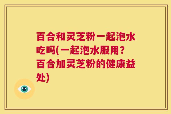 百合和灵芝粉一起泡水吃吗(一起泡水服用?百合加灵芝粉的健康益处) 百合和灵芝粉一起泡水吃吗(一起泡水服用?百合加灵芝粉的健康益处)
