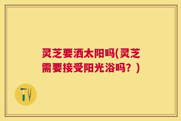 灵芝要洒太阳吗(灵芝需要接受阳光浴吗？)
