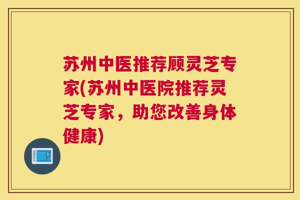 苏州中医推荐顾灵芝专家(苏州中医院推荐灵芝专家，助您改善身体健康)