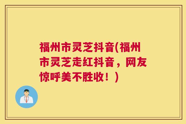 福州市灵芝抖音(福州市灵芝走红抖音,网友惊呼美不胜收!) 福州市灵芝抖音(福州市灵芝走红抖音,网友惊呼美不胜收!)