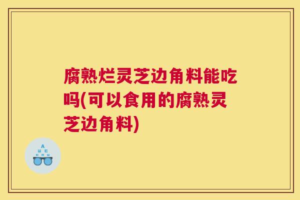 腐熟烂灵芝边角料能吃吗(可以食用的腐熟灵芝边角料)