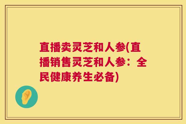 直播卖灵芝和人参(直播销售灵芝和人参:全民健康养生必备) 直播卖灵芝和人参(直播销售灵芝和人参:全民健康养生必备)