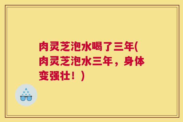 肉灵芝泡水喝了三年(肉灵芝泡水三年,身体变强壮!) 肉灵芝泡水喝了三年(肉灵芝泡水三年,身体变强壮!)
