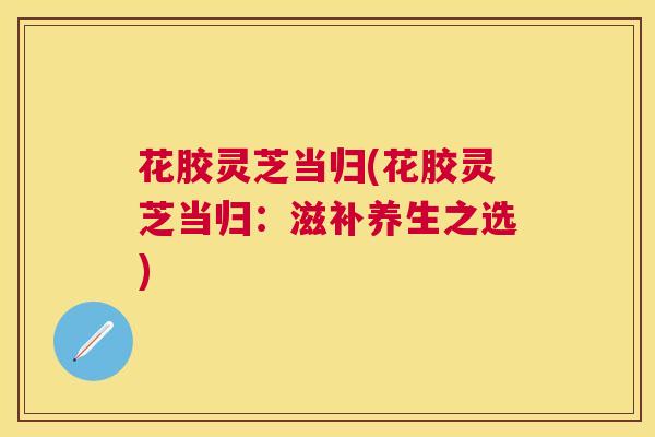 花胶灵芝当归(花胶灵芝当归:滋补养生之选) 花胶灵芝当归(花胶灵芝当归:滋补养生之选)