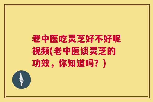 老中医吃灵芝好不好呢视频(老中医谈灵芝的功效,你知道吗?) 老中医吃灵芝好不好呢视频(老中医谈灵芝的功效,你知道吗?)
