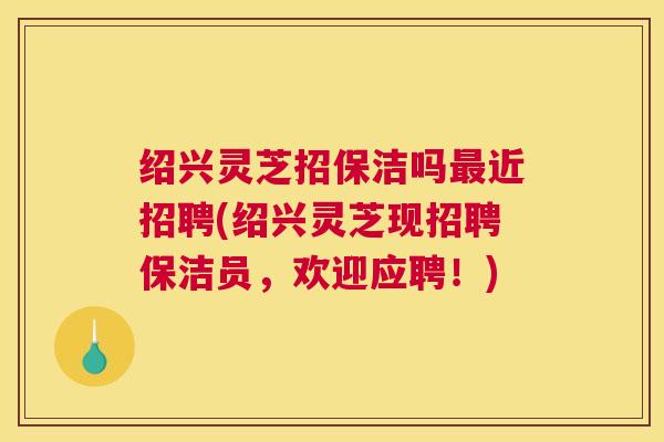 绍兴灵芝招保洁吗最近招聘(绍兴灵芝现招聘保洁员,欢迎应聘!) 绍兴灵芝招保洁吗最近招聘(绍兴灵芝现招聘保洁员,欢迎应聘!)