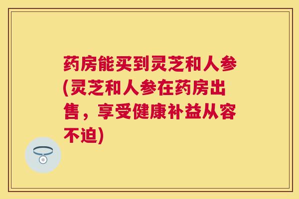 药房能买到灵芝和人参(灵芝和人参在药房出售,享受健康补益从容不迫) 药房能买到灵芝和人参(灵芝和人参在药房出售,享受健康补益从容不迫)