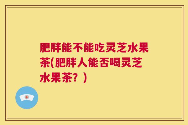 肥胖能不能吃灵芝水果茶(肥胖人能否喝灵芝水果茶?) 肥胖能不能吃灵芝水果茶(肥胖人能否喝灵芝水果茶?)