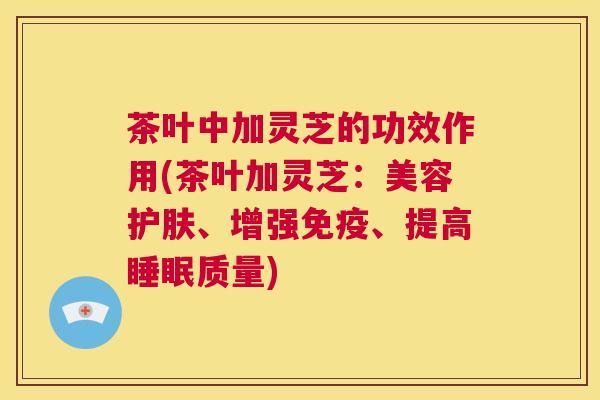 茶叶中加灵芝的功效作用(茶叶加灵芝:美容护肤、增强免疫、提高睡眠质量) 茶叶中加灵芝的功效作用(茶叶加灵芝:美容护肤、增强免疫、提高睡眠质量)