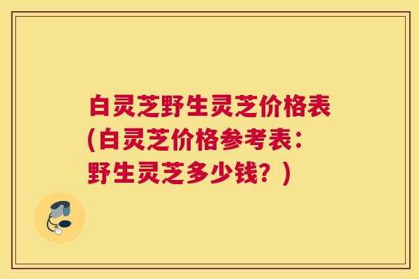 白灵芝野生灵芝价格表(白灵芝价格参考表:野生灵芝多少钱?) 白灵芝野生灵芝价格表(白灵芝价格参考表:野生灵芝多少钱?)