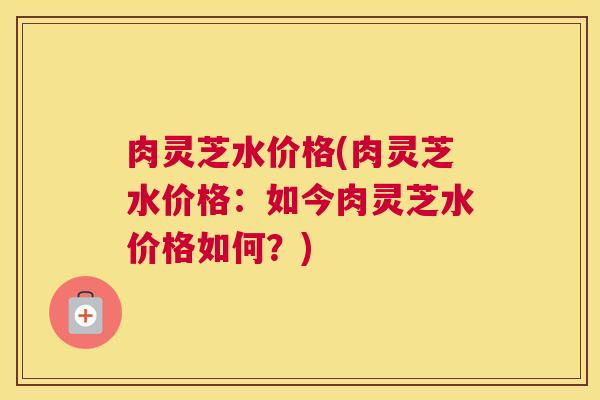 肉灵芝水价格(肉灵芝水价格:如今肉灵芝水价格如何?) 肉灵芝水价格(肉灵芝水价格:如今肉灵芝水价格如何?)