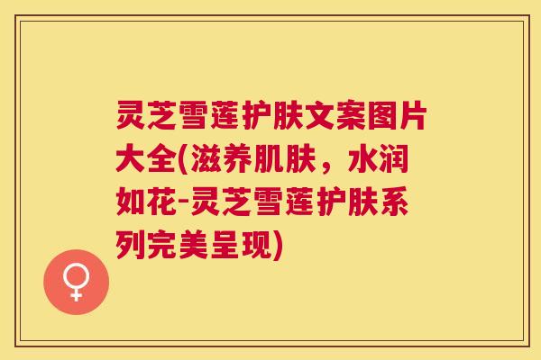 灵芝雪莲护肤文案图片大全(滋养肌肤,水润如花-灵芝雪莲护肤系列完美呈现) 灵芝雪莲护肤文案图片大全(滋养肌肤,水润如花-灵芝雪莲护肤系列完美呈现)