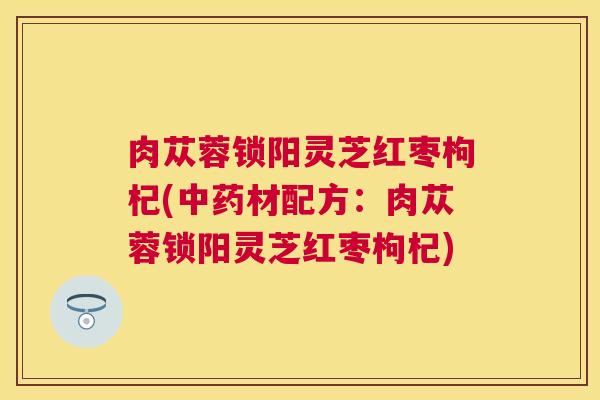 肉苁蓉锁阳灵芝红枣枸杞(中药材配方:肉苁蓉锁阳灵芝红枣枸杞) 肉苁蓉锁阳灵芝红枣枸杞(中药材配方:肉苁蓉锁阳灵芝红枣枸杞)