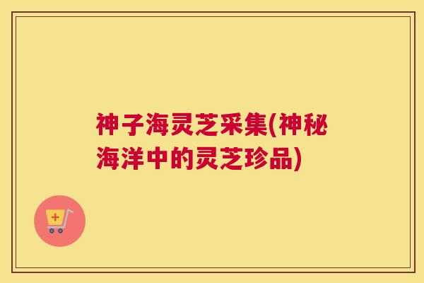 神子海灵芝采集(神秘海洋中的灵芝珍品) 神子海灵芝采集(神秘海洋中的灵芝珍品)