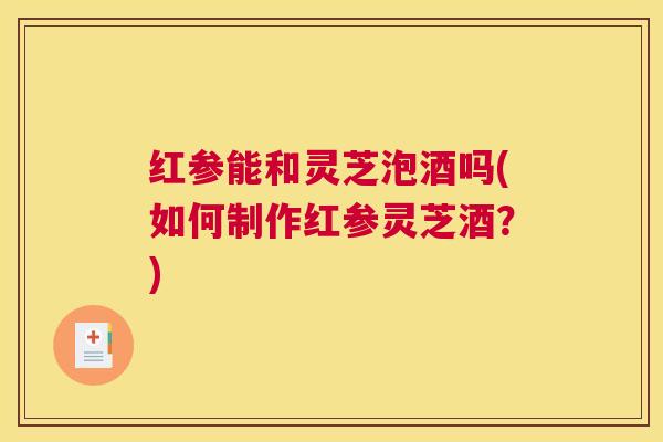 红参能和灵芝泡酒吗(如何制作红参灵芝酒?) 红参能和灵芝泡酒吗(如何制作红参灵芝酒?)