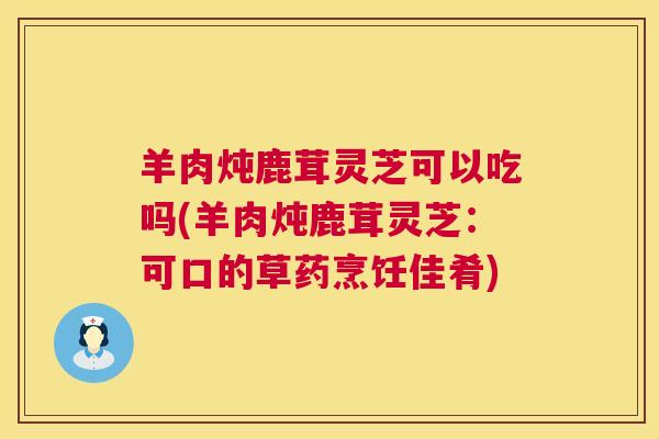 羊肉炖鹿茸灵芝可以吃吗(羊肉炖鹿茸灵芝:可口的草药烹饪佳肴) 羊肉炖鹿茸灵芝可以吃吗(羊肉炖鹿茸灵芝:可口的草药烹饪佳肴)