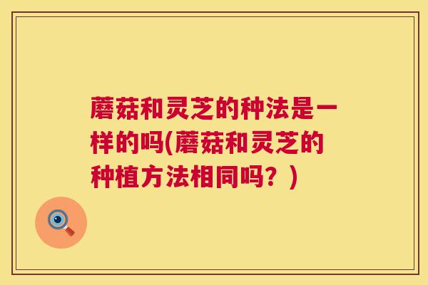 蘑菇和灵芝的种法是一样的吗(蘑菇和灵芝的种植方法相同吗?) 蘑菇和灵芝的种法是一样的吗(蘑菇和灵芝的种植方法相同吗?)
