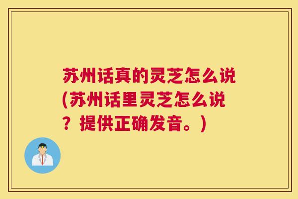苏州话真的灵芝怎么说(苏州话里灵芝怎么说?提供正确发音。) 苏州话真的灵芝怎么说(苏州话里灵芝怎么说?提供正确发音。)