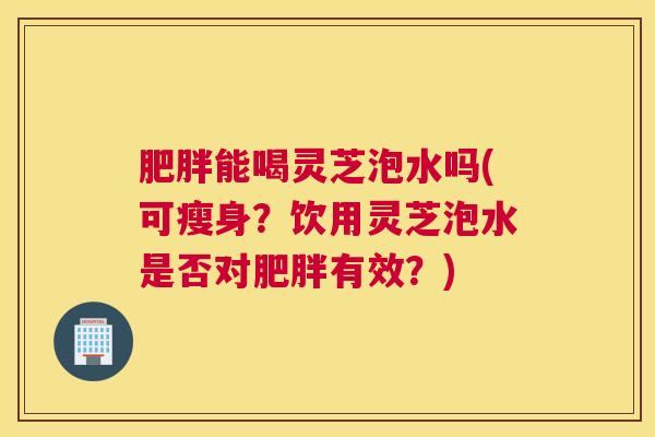 肥胖能喝灵芝泡水吗(可瘦身?饮用灵芝泡水是否对肥胖有效?) 肥胖能喝灵芝泡水吗(可瘦身?饮用灵芝泡水是否对肥胖有效?)