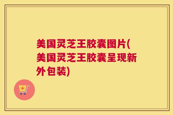 美国灵芝王胶囊图片(美国灵芝王胶囊呈现新外包装) 美国灵芝王胶囊图片(美国灵芝王胶囊呈现新外包装)
