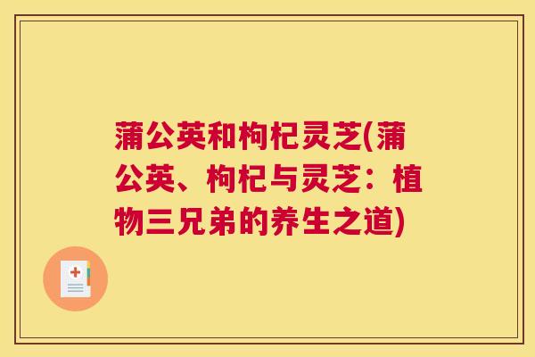 蒲公英和枸杞灵芝(蒲公英、枸杞与灵芝:植物三兄弟的养生之道) 蒲公英和枸杞灵芝(蒲公英、枸杞与灵芝:植物三兄弟的养生之道)