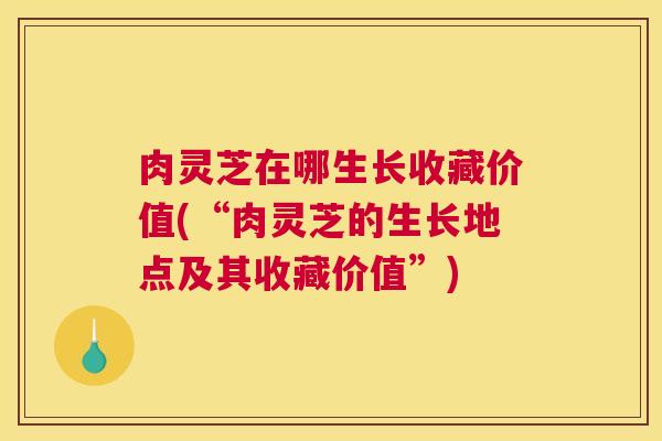 肉灵芝在哪生长收藏价值(“肉灵芝的生长地点及其收藏价值”) 肉灵芝在哪生长收藏价值(“肉灵芝的生长地点及其收藏价值”)