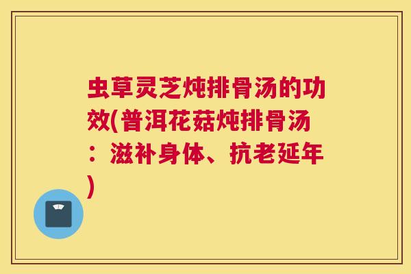 虫草灵芝炖排骨汤的功效(普洱花菇炖排骨汤:滋补身体、抗老延年) 虫草灵芝炖排骨汤的功效(普洱花菇炖排骨汤:滋补身体、抗老延年)