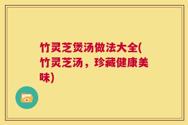 竹灵芝煲汤做法大全(竹灵芝汤,珍藏健康美味) 竹灵芝煲汤做法大全(竹灵芝汤,珍藏健康美味)
