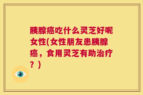 胰腺癌吃什么灵芝好呢女性(女性朋友患胰腺癌,食用灵芝有助治疗?) 胰腺癌吃什么灵芝好呢女性(女性朋友患胰腺癌,食用灵芝有助治疗?)
