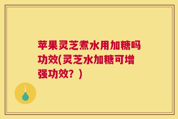 苹果灵芝煮水用加糖吗功效(灵芝水加糖可增强功效？)