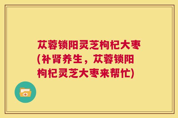苁蓉锁阳灵芝枸杞大枣(补肾养生,苁蓉锁阳枸杞灵芝大枣来帮忙) 苁蓉锁阳灵芝枸杞大枣(补肾养生,苁蓉锁阳枸杞灵芝大枣来帮忙)