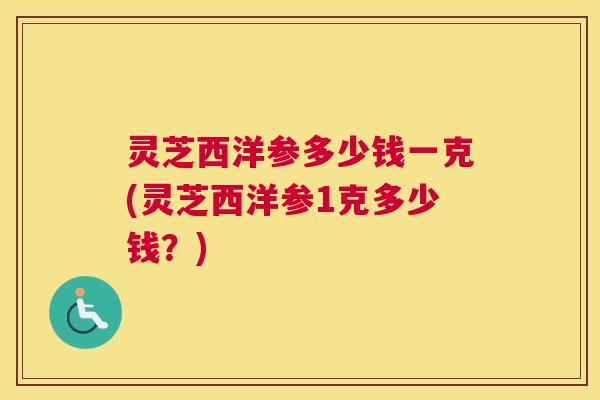 灵芝西洋参多少钱一克(灵芝西洋参1克多少钱?) 灵芝西洋参多少钱一克(灵芝西洋参1克多少钱?)