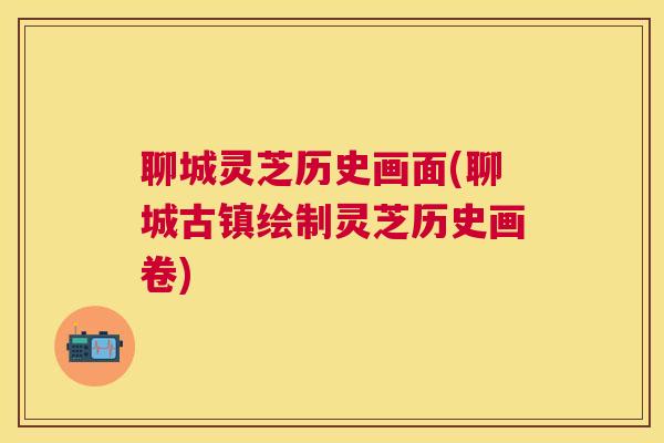 聊城灵芝历史画面(聊城古镇绘制灵芝历史画卷) 聊城灵芝历史画面(聊城古镇绘制灵芝历史画卷)