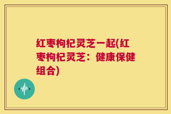 红枣枸杞灵芝一起(红枣枸杞灵芝:健康保健组合) 红枣枸杞灵芝一起(红枣枸杞灵芝:健康保健组合)