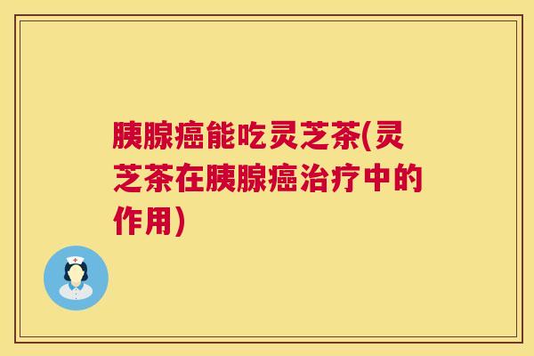 胰腺癌能吃灵芝茶(灵芝茶在胰腺癌治疗中的作用) 胰腺癌能吃灵芝茶(灵芝茶在胰腺癌治疗中的作用)