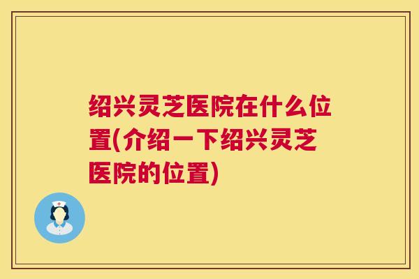 绍兴灵芝医院在什么位置(介绍一下绍兴灵芝医院的位置) 绍兴灵芝医院在什么位置(介绍一下绍兴灵芝医院的位置)