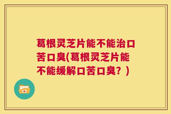 葛根灵芝片能不能治口苦口臭(葛根灵芝片能不能缓解口苦口臭?) 葛根灵芝片能不能治口苦口臭(葛根灵芝片能不能缓解口苦口臭?)