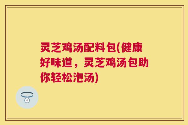 灵芝鸡汤配料包(健康好味道,灵芝鸡汤包助你轻松泡汤) 灵芝鸡汤配料包(健康好味道,灵芝鸡汤包助你轻松泡汤)