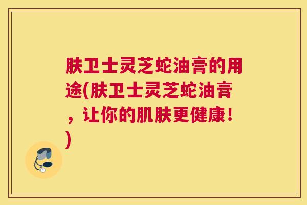 肤卫士灵芝蛇油膏的用途(肤卫士灵芝蛇油膏,让你的肌肤更健康!) 肤卫士灵芝蛇油膏的用途(肤卫士灵芝蛇油膏,让你的肌肤更健康!)