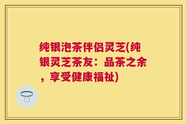 纯银泡茶伴侣灵芝(纯银灵芝茶友:品茶之余,享受健康福祉) 纯银泡茶伴侣灵芝(纯银灵芝茶友:品茶之余,享受健康福祉)