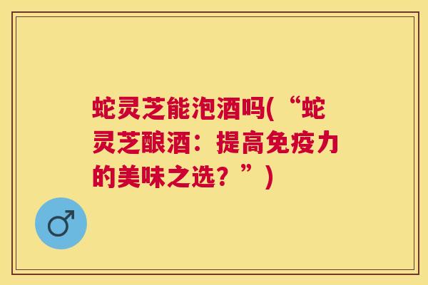 蛇灵芝能泡酒吗(“蛇灵芝酿酒:提高免疫力的美味之选?”) 蛇灵芝能泡酒吗(“蛇灵芝酿酒:提高免疫力的美味之选?”)