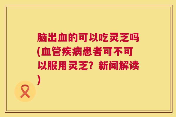 脑出血的可以吃灵芝吗(血管疾病患者可不可以服用灵芝?新闻解读) 脑出血的可以吃灵芝吗(血管疾病患者可不可以服用灵芝?新闻解读)