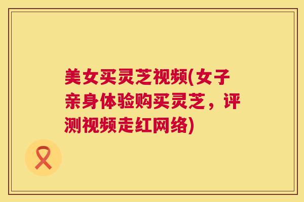 美女买灵芝视频(女子亲身体验购买灵芝,评测视频走红网络) 美女买灵芝视频(女子亲身体验购买灵芝,评测视频走红网络)