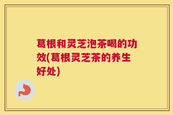 葛根和灵芝泡茶喝的功效(葛根灵芝茶的养生好处) 葛根和灵芝泡茶喝的功效(葛根灵芝茶的养生好处)
